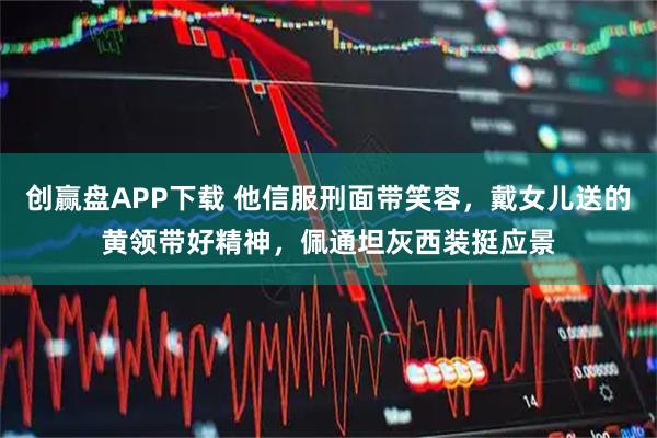 创赢盘APP下载 他信服刑面带笑容，戴女儿送的黄领带好精神，佩通坦灰西装挺应景