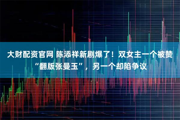 大财配资官网 陈添祥新剧爆了！双女主一个被赞“翻版张曼玉”，另一个却陷争议