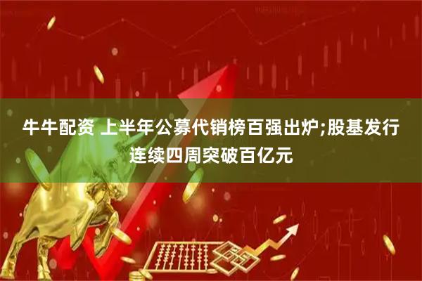 牛牛配资 上半年公募代销榜百强出炉;股基发行连续四周突破百亿元