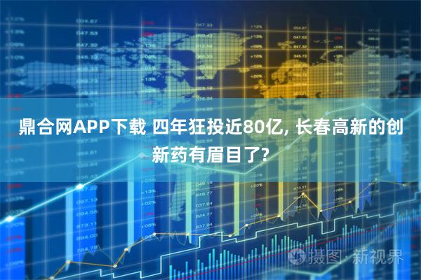 鼎合网APP下载 四年狂投近80亿, 长春高新的创新药有眉目了?