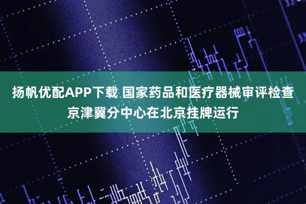 扬帆优配APP下载 国家药品和医疗器械审评检查京津冀分中心在北京挂牌运行