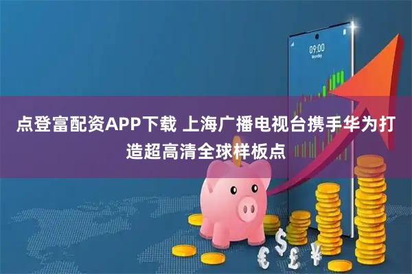 点登富配资APP下载 上海广播电视台携手华为打造超高清全球样板点