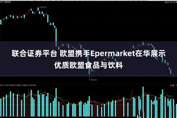联合证券平台 欧盟携手Epermarket在华展示优质欧盟食品与饮料