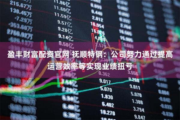 盈丰财富配资官网 抚顺特钢：公司努力通过提高运营效率等实现业绩扭亏