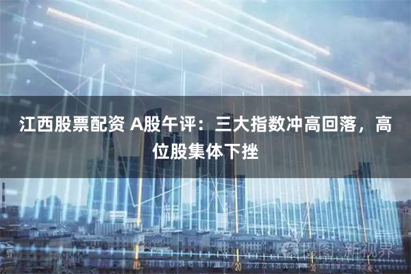江西股票配资 A股午评:三大指数冲高回落,高位股集体下挫