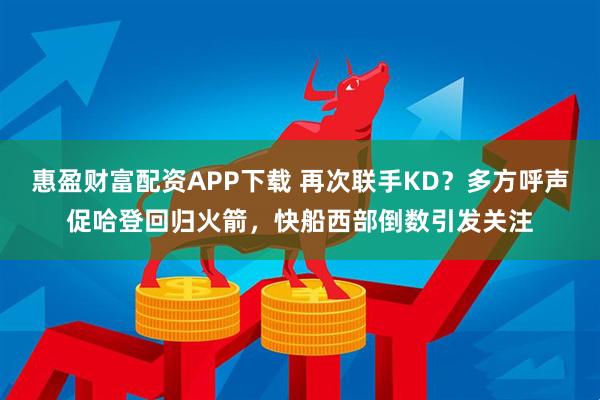惠盈财富配资APP下载 再次联手KD?多方呼声促哈登回归火箭,快船西部倒数引发关注