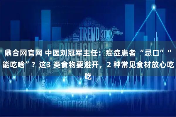 鼎合网官网 中医刘冠军主任:癌症患者 “忌口”“能吃啥”?这3 类食物要避开,2 种常见食材放心吃
