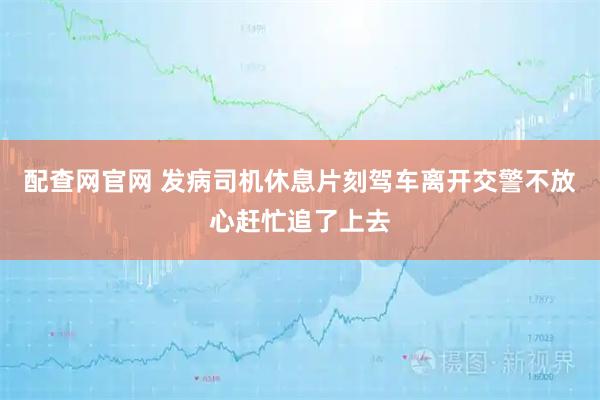 配查网官网 发病司机休息片刻驾车离开交警不放心赶忙追了上去