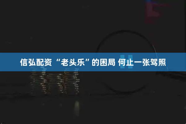信弘配资 “老头乐”的困局 何止一张驾照