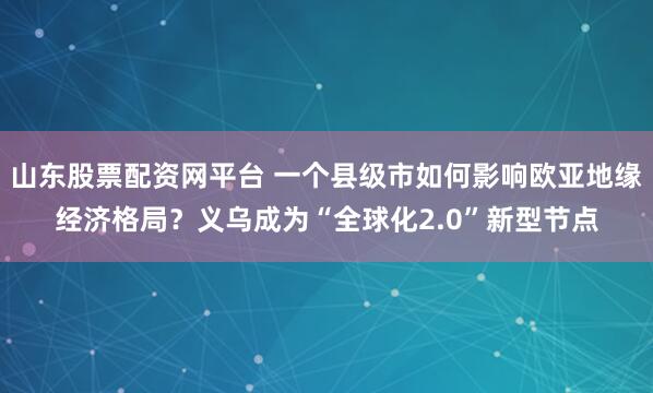 山东股票配资网平台 一个县级市如何影响欧亚地缘经济格局？义乌成为“全球化2.0”新型节点