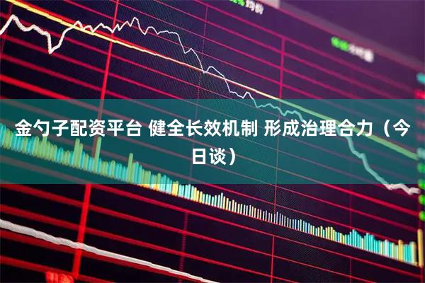 金勺子配资平台 健全长效机制 形成治理合力(今日谈)