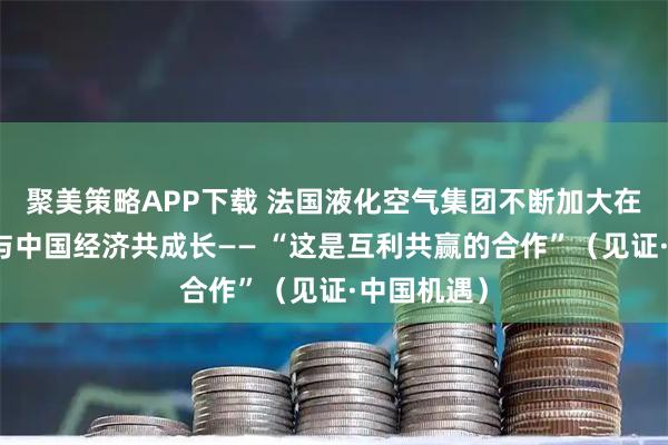 聚美策略APP下载 法国液化空气集团不断加大在华投资,与中国经济共成长—— “这是互利共赢的合作”(见证·中国机遇)