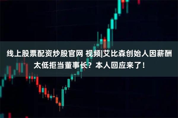 线上股票配资炒股官网 视频|艾比森创始人因薪酬太低拒当董事长?本人回应来了!