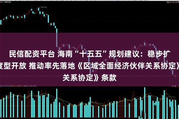 民信配资平台 海南“十五五”规划建议：稳步扩大制度型开放 推动率先落地《区域全面经济伙伴关系协定》条款
