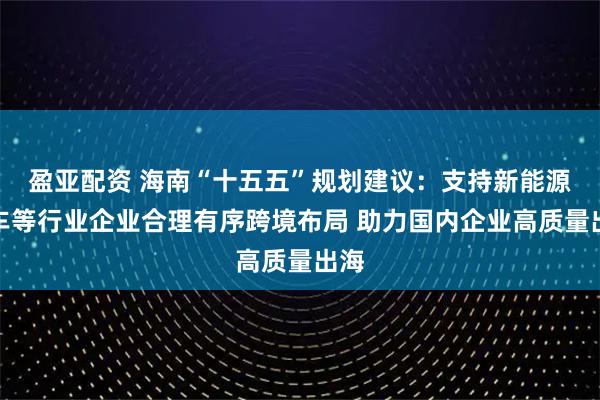盈亚配资 海南“十五五”规划建议：支持新能源汽车等行业企业合理有序跨境布局 助力国内企业高质量出海