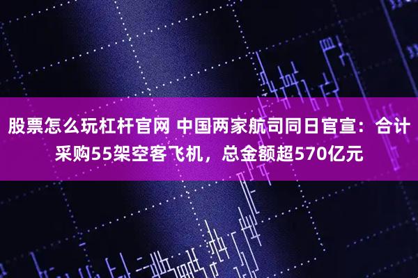 股票怎么玩杠杆官网 中国两家航司同日官宣:合计采购55架空客飞机,总金额超570亿元