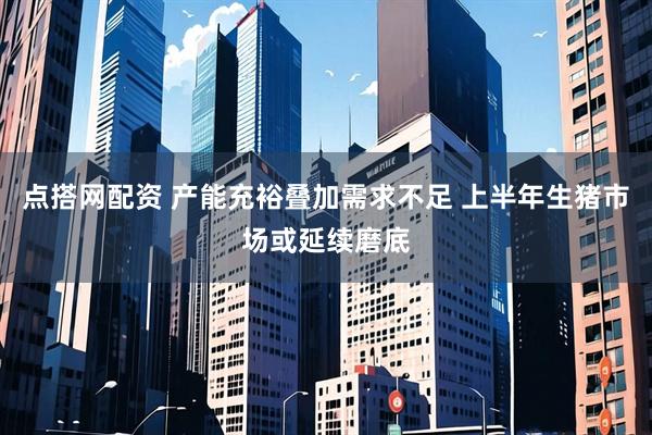 点搭网配资 产能充裕叠加需求不足 上半年生猪市场或延续磨底