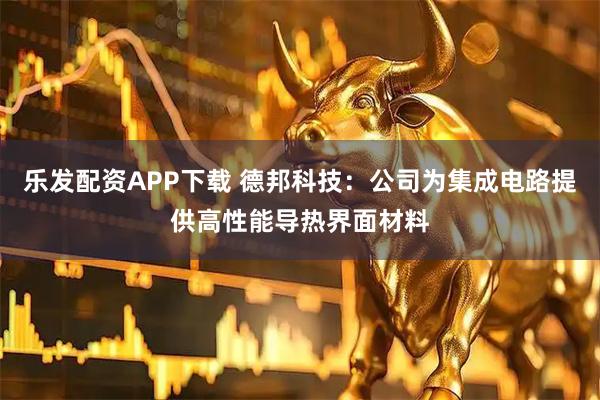 乐发配资APP下载 德邦科技：公司为集成电路提供高性能导热界面材料
