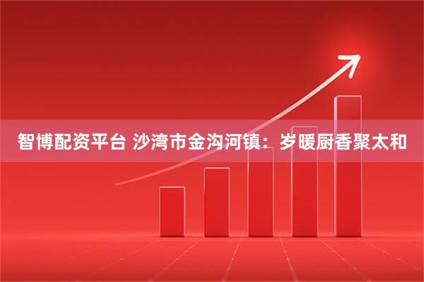 智博配资平台 沙湾市金沟河镇：岁暖厨香聚太和