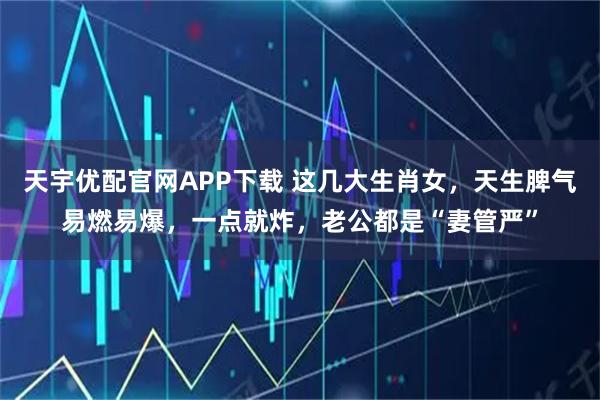 天宇优配官网APP下载 这几大生肖女，天生脾气易燃易爆，一点就炸，老公都是“妻管严”