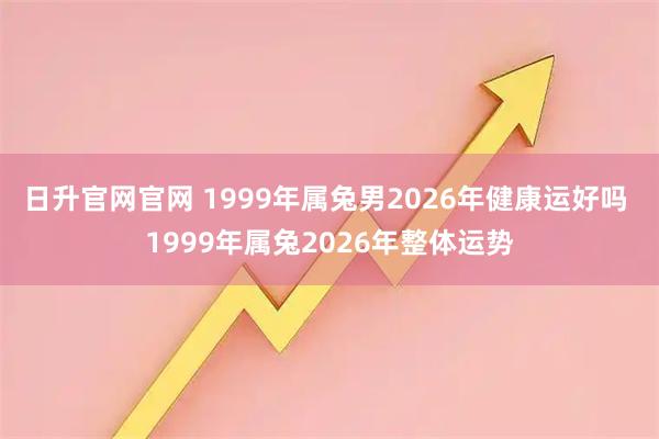 日升官网官网 1999年属兔男2026年健康运好吗 1999年属兔2026年整体运势