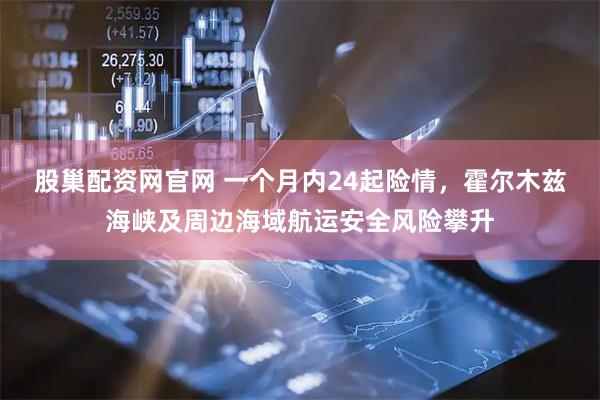 股巢配资网官网 一个月内24起险情，霍尔木兹海峡及周边海域航运安全风险攀升