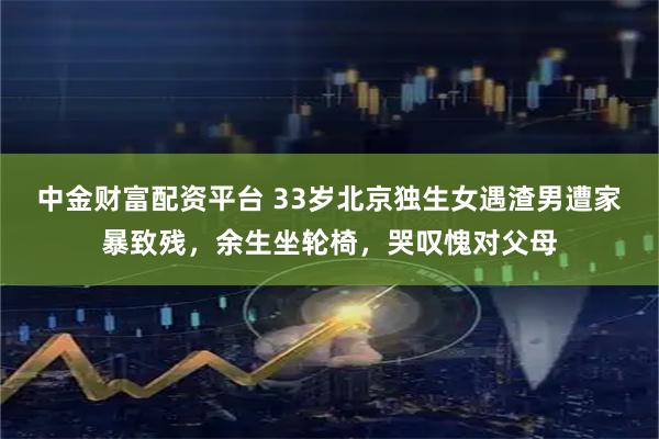 中金财富配资平台 33岁北京独生女遇渣男遭家暴致残，余生坐轮椅，哭叹愧对父母