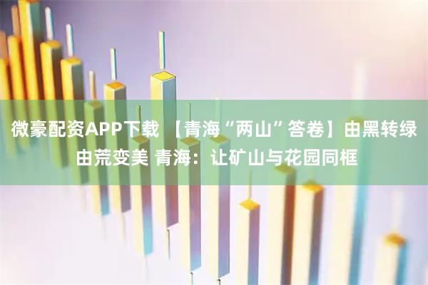 微豪配资APP下载 【青海“两山”答卷】由黑转绿 由荒变美 青海：让矿山与花园同框