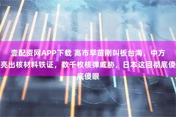 壹配资网APP下载 高市早苗刚叫板台海，中方就亮出核材料铁证，数千枚核弹威胁，日本这回彻底傻眼