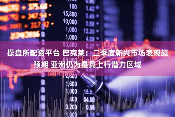 操盘所配资平台 巴克莱：二季度新兴市场表现超预期 亚洲仍为最具上行潜力区域
