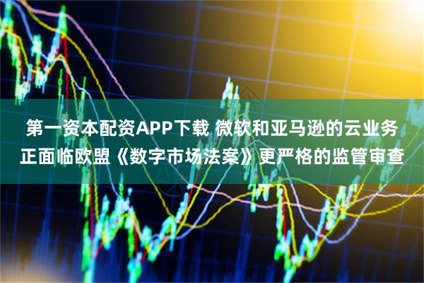 第一资本配资APP下载 微软和亚马逊的云业务正面临欧盟《数字市场法案》更严格的监管审查