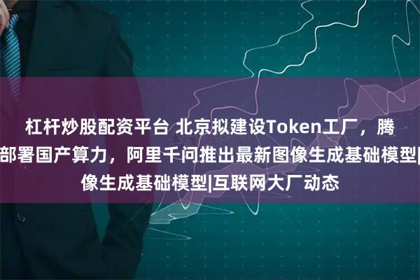 杠杆炒股配资平台 北京拟建设Token工厂，腾讯云宣布大规模部署国产算力，阿里千问推出最新图像生成基础模型|互联网大厂动态