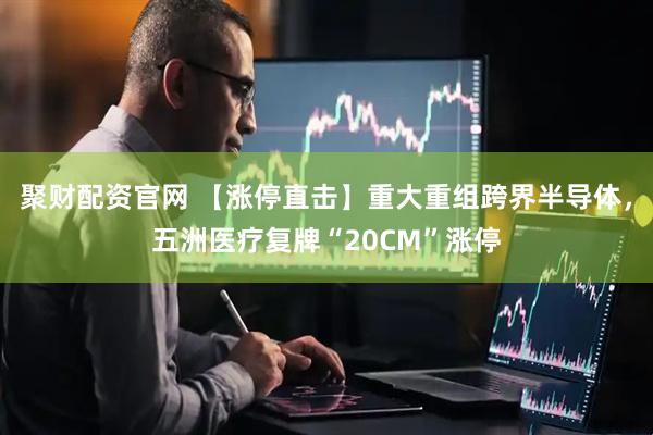 聚财配资官网 【涨停直击】重大重组跨界半导体，五洲医疗复牌“20CM”涨停