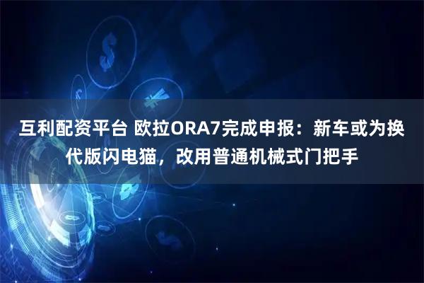 互利配资平台 欧拉ORA7完成申报:新车或为换代版闪电猫,改用普通机械式门把手