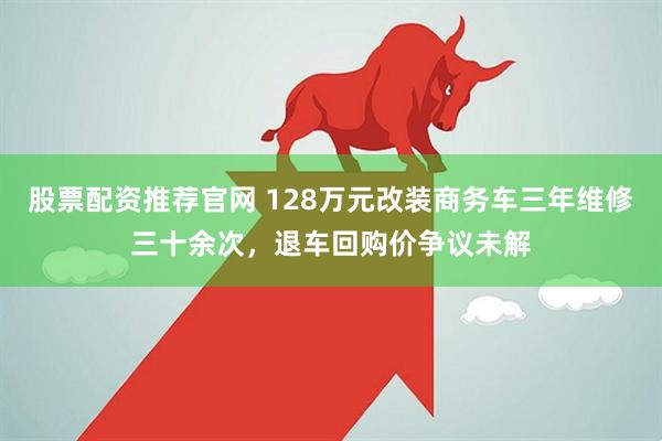 股票配资推荐官网 128万元改装商务车三年维修三十余次，退车回购价争议未解